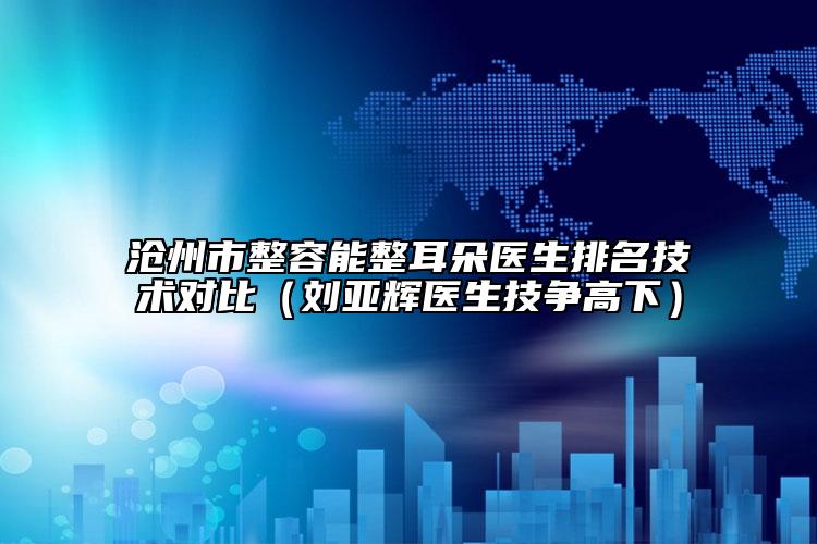沧州市整容能整耳朵医生排名技术对比（刘亚辉医生技争高下）