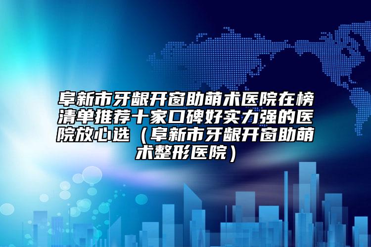 阜新市牙龈开窗助萌术医院在榜清单推荐十家口碑好实力强的医院放心选（阜新市牙龈开窗助萌术整形医院）