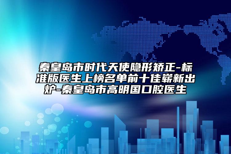 秦皇岛市时代天使隐形矫正-标准版医生上榜名单前十佳崭新出炉-秦皇岛市高明国口腔医生