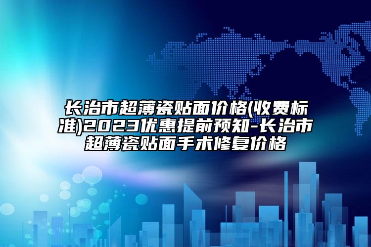 长治市超薄瓷贴面价格(收费标准)2023优惠提前预知-长治市超薄瓷贴面手术修复价格