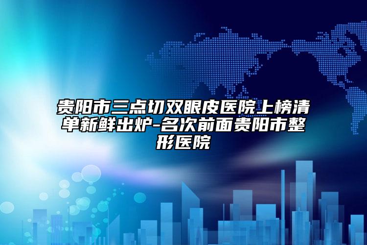 贵阳市三点切双眼皮医院上榜清单新鲜出炉-名次前面贵阳市整形医院