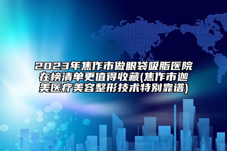 2023年焦作市做眼袋吸脂医院在榜清单更值得收藏(焦作市迦美医疗美容整形技术特别靠谱)