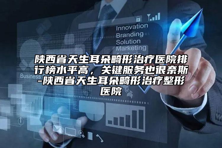 陕西省天生耳朵畸形治疗医院排行榜水平高，关键服务也很奈斯-陕西省天生耳朵畸形治疗整形医院