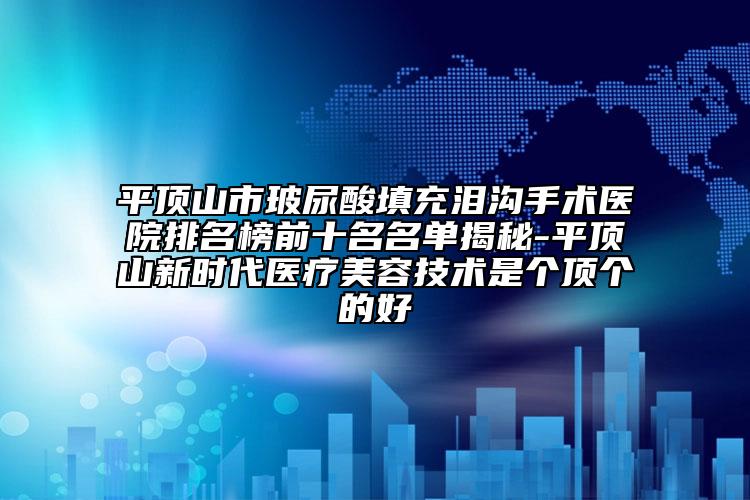 平顶山市玻尿酸填充泪沟手术医院排名榜前十名名单揭秘-平顶山新时代医疗美容技术是个顶个的好