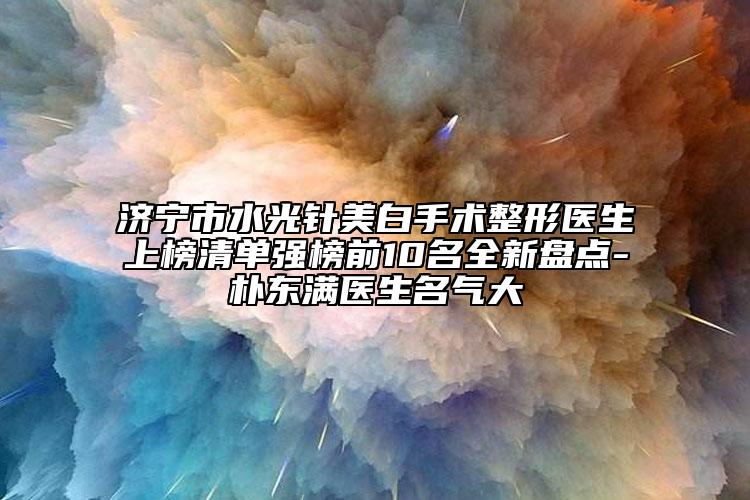 济宁市水光针美白手术整形医生上榜清单强榜前10名全新盘点-朴东满医生名气大