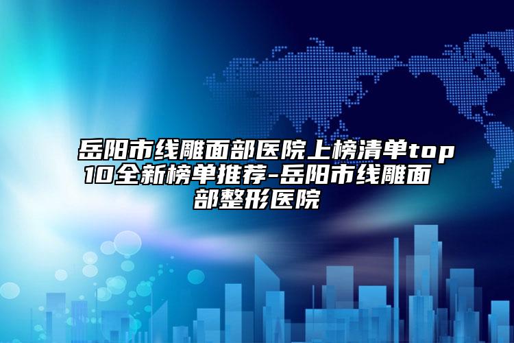 岳阳市线雕面部医院上榜清单top10全新榜单推荐-岳阳市线雕面部整形医院