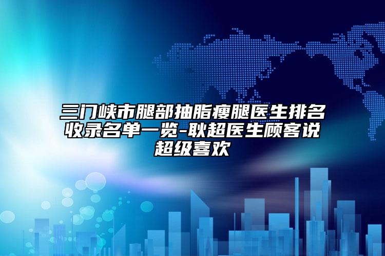 三门峡市腿部抽脂瘦腿医生排名收录名单一览-耿超医生顾客说超级喜欢