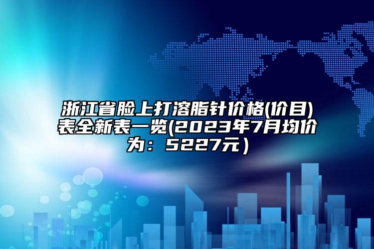 浙江省脸上打溶脂针价格(价目)表全新表一览(2023年7月均价为：5227元）