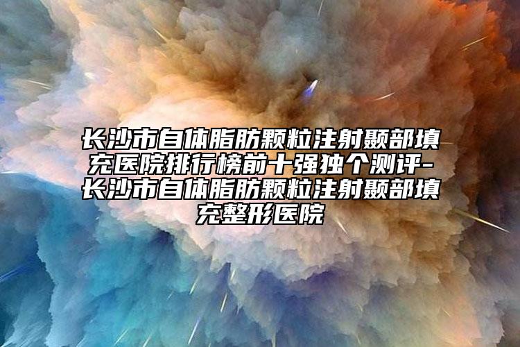 长沙市自体脂肪颗粒注射颞部填充医院排行榜前十强独个测评-长沙市自体脂肪颗粒注射颞部填充整形医院