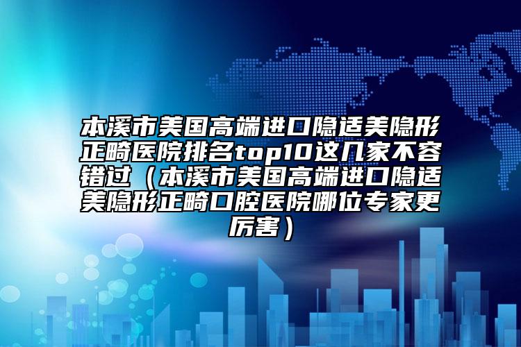 本溪市美国高端进口隐适美隐形正畸医院排名top10这几家不容错过（本溪市美国高端进口隐适美隐形正畸口腔医院哪位专家更厉害）