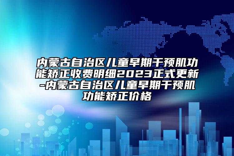 内蒙古自治区儿童早期干预肌功能矫正收费明细2023正式更新-内蒙古自治区儿童早期干预肌功能矫正价格