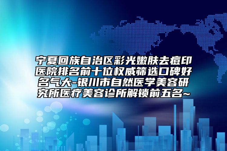 宁夏回族自治区彩光嫩肤去痘印医院排名前十位权威筛选口碑好名气大-银川市自然医学美容研究所医疗美容诊所解锁前五名~