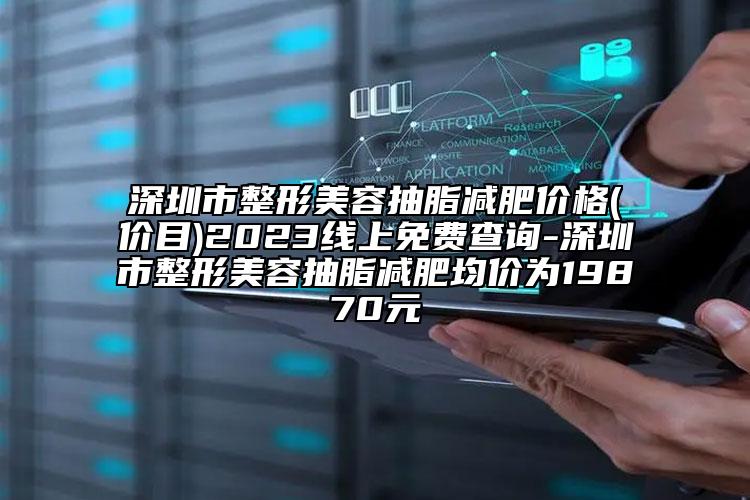 深圳市整形美容抽脂减肥价格(价目)2023线上免费查询-深圳市整形美容抽脂减肥均价为19870元