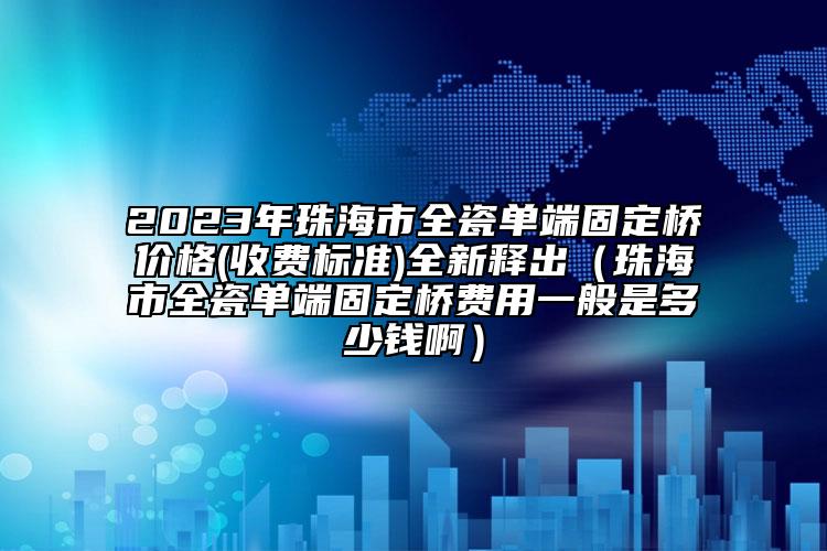 2023年珠海市全瓷单端固定桥价格(收费标准)全新释出（珠海市全瓷单端固定桥费用一般是多少钱啊）