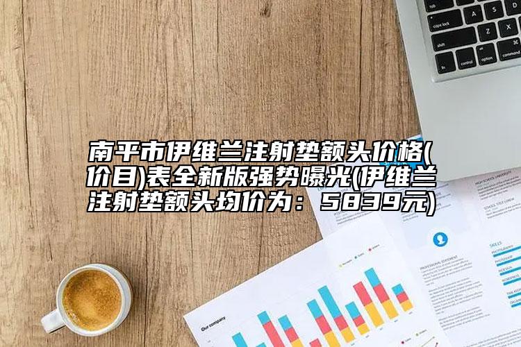 南平市伊维兰注射垫额头价格(价目)表全新版强势曝光(伊维兰注射垫额头均价为：5839元)
