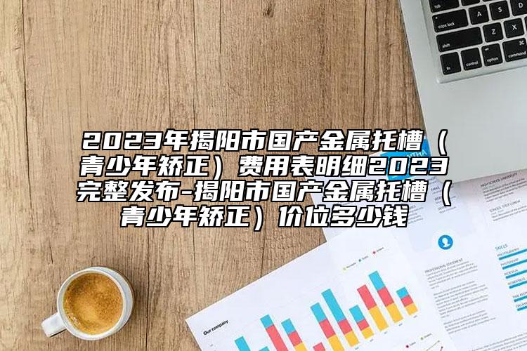 2023年揭阳市国产金属托槽（青少年矫正）费用表明细2023完整发布-揭阳市国产金属托槽（青少年矫正）价位多少钱