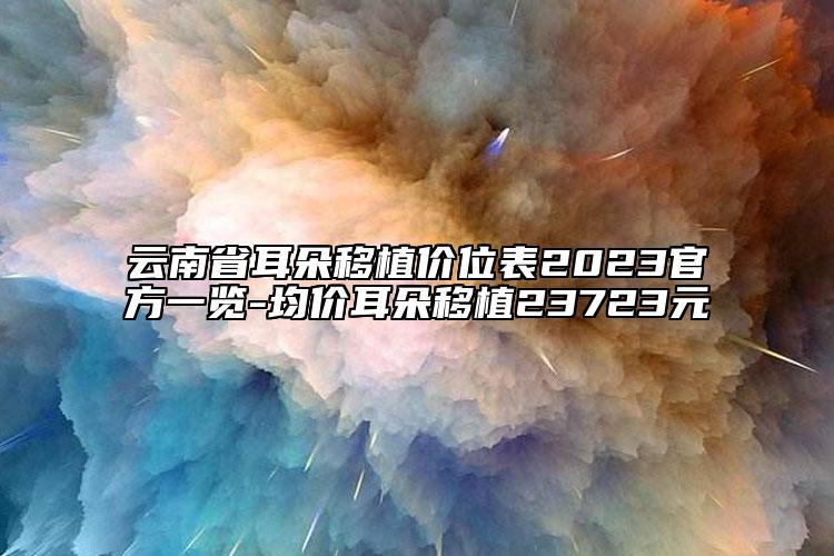 云南省耳朵移植价位表2023官方一览-均价耳朵移植23723元