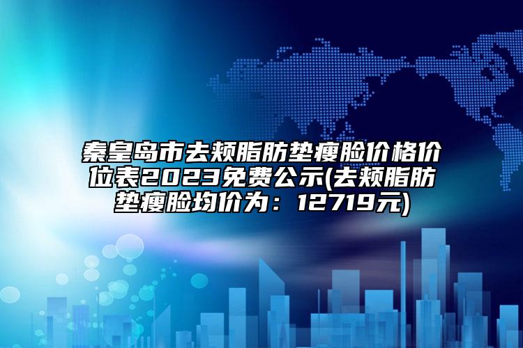 秦皇岛市去颊脂肪垫瘦脸价格价位表2023免费公示(去颊脂肪垫瘦脸均价为：12719元)