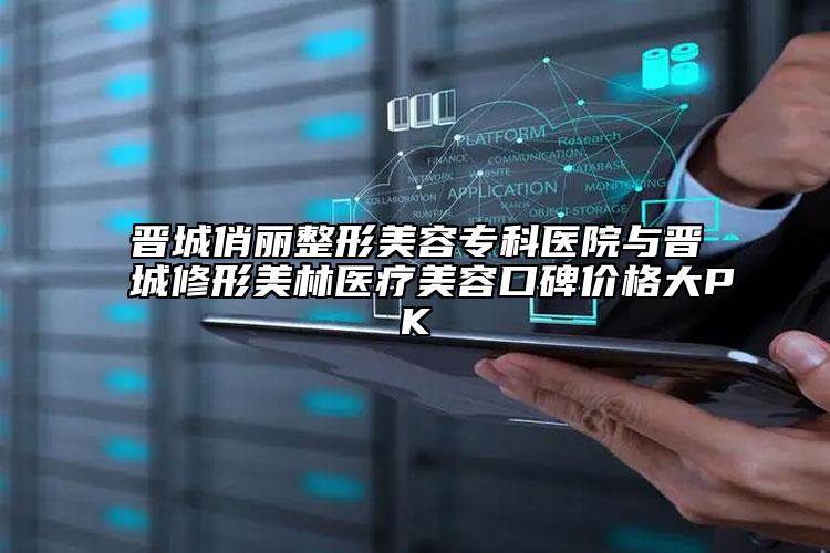 晋城俏丽整形美容专科医院与晋城修形美林医疗美容口碑价格大PK