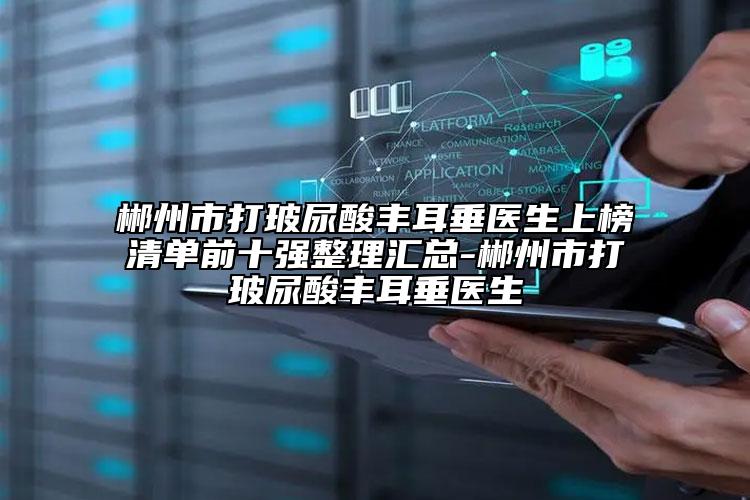 郴州市打玻尿酸丰耳垂医生上榜清单前十强整理汇总-郴州市打玻尿酸丰耳垂医生