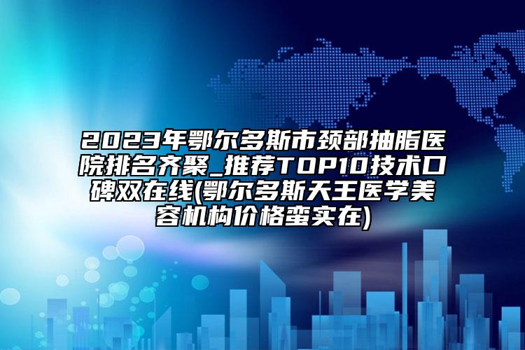 2023年鄂尔多斯市颈部抽脂医院排名齐聚_推荐TOP10技术口碑双在线(鄂尔多斯天王医学美容机构价格蛮实在)