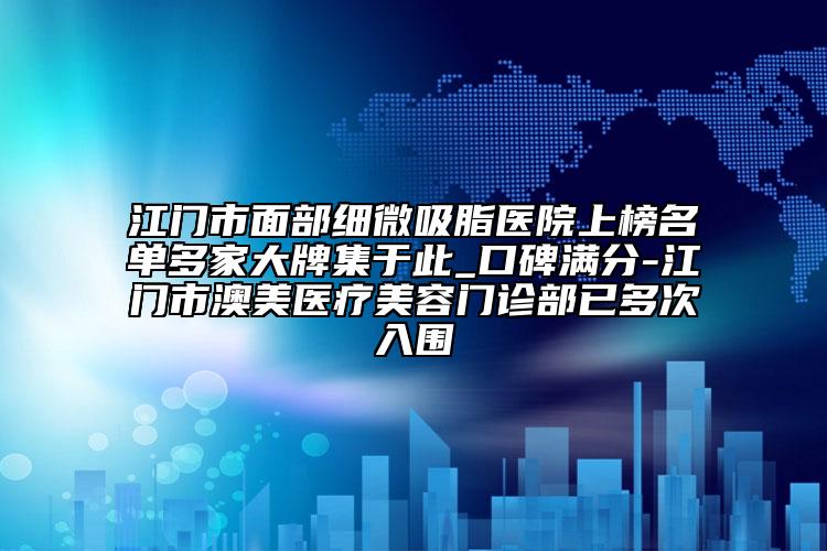 江门市面部细微吸脂医院上榜名单多家大牌集于此_口碑满分-江门市澳美医疗美容门诊部已多次入围