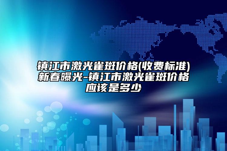 镇江市激光雀斑价格(收费标准)新春曝光-镇江市激光雀斑价格应该是多少