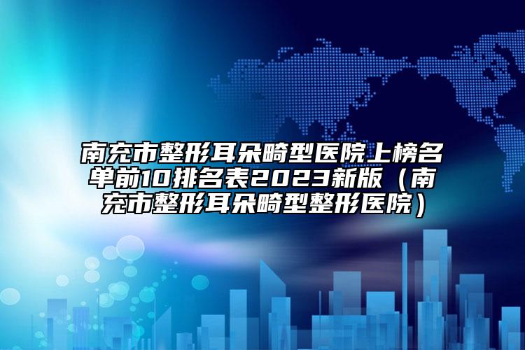 南充市整形耳朵畸型医院上榜名单前10排名表2023新版（南充市整形耳朵畸型整形医院）