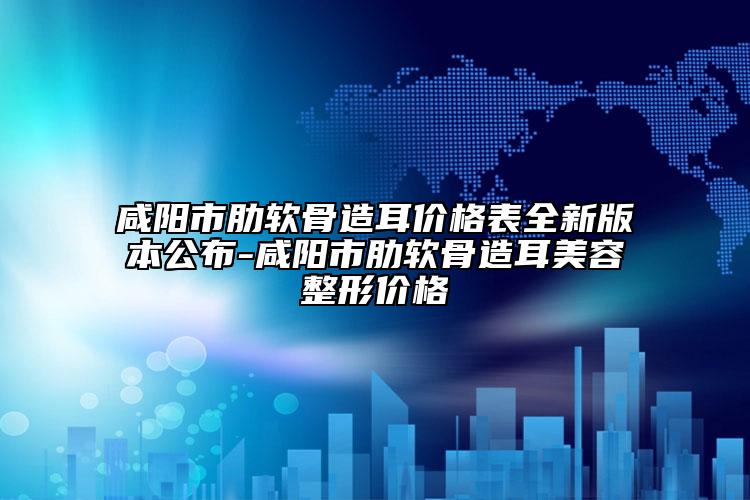 咸阳市肋软骨造耳价格表全新版本公布-咸阳市肋软骨造耳美容整形价格