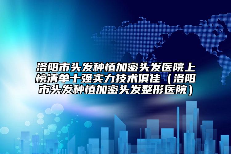 洛阳市头发种植加密头发医院上榜清单十强实力技术俱佳（洛阳市头发种植加密头发整形医院）