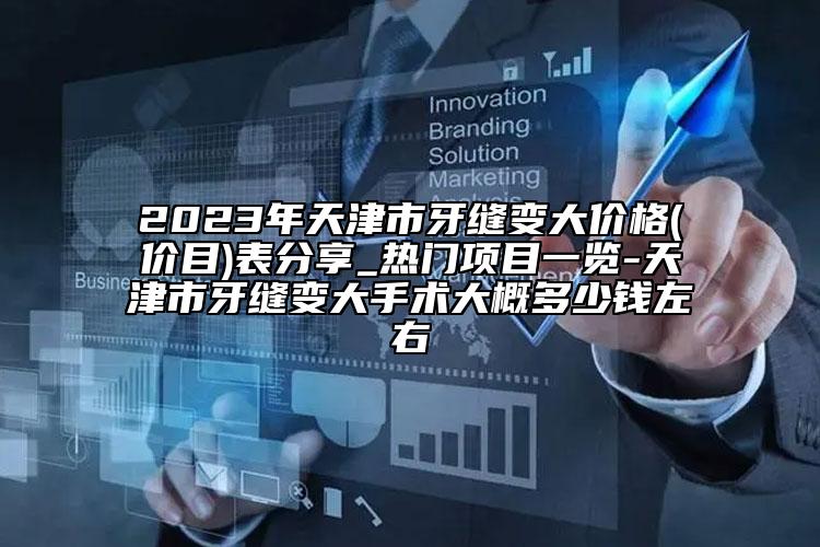 2023年天津市牙缝变大价格(价目)表分享_热门项目一览-天津市牙缝变大手术大概多少钱左右