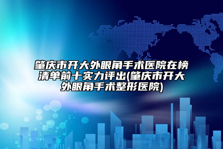 肇庆市开大外眼角手术医院在榜清单前十实力评出(肇庆市开大外眼角手术整形医院)