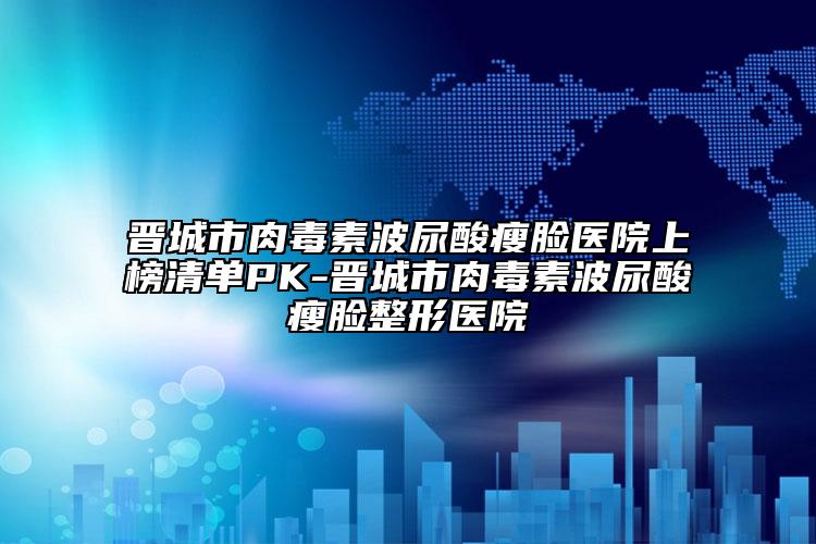 晋城市肉毒素波尿酸瘦脸医院上榜清单PK-晋城市肉毒素波尿酸瘦脸整形医院