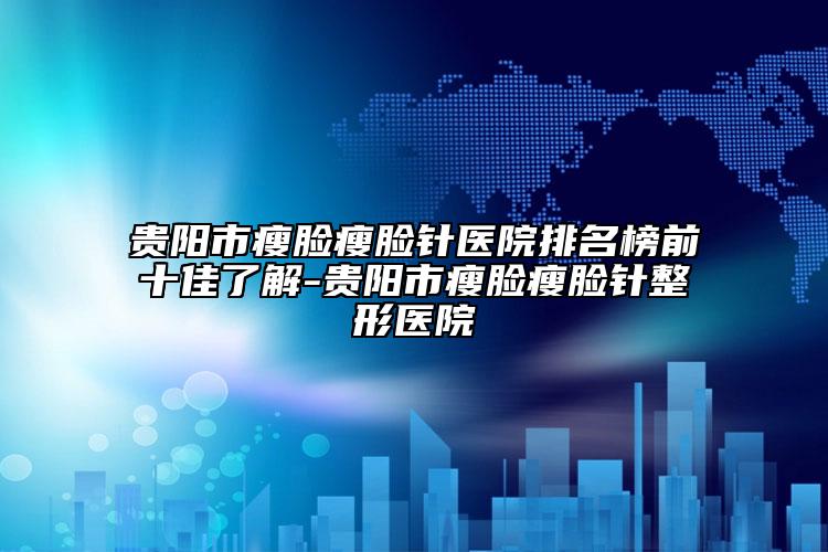 贵阳市瘦脸瘦脸针医院排名榜前十佳了解-贵阳市瘦脸瘦脸针整形医院