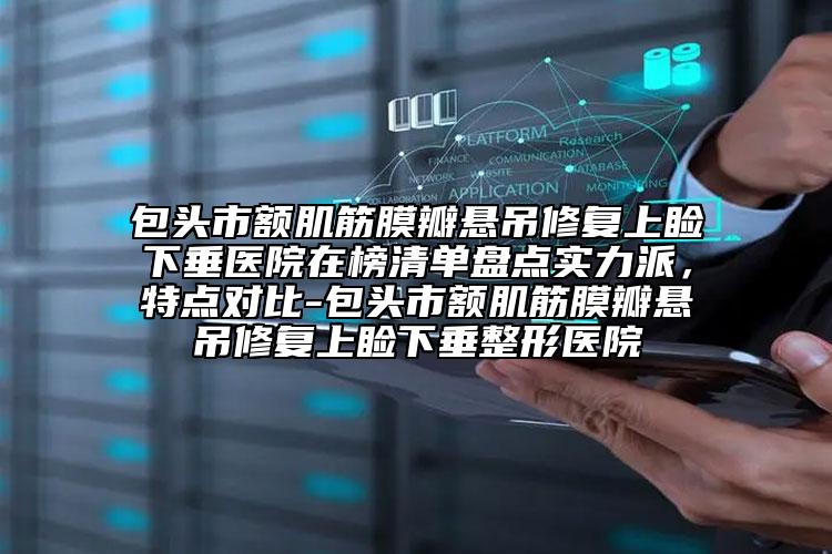 包头市额肌筋膜瓣悬吊修复上睑下垂医院在榜清单盘点实力派，特点对比-包头市额肌筋膜瓣悬吊修复上睑下垂整形医院