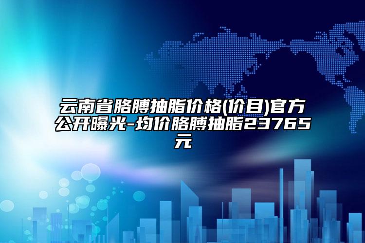 云南省胳膊抽脂价格(价目)官方公开曝光-均价胳膊抽脂23765元