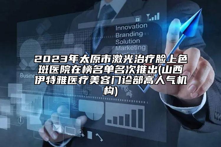 2023年太原市激光治疗脸上色斑医院在榜名单名次推出(山西伊特雅医疗美容门诊部高人气机构)