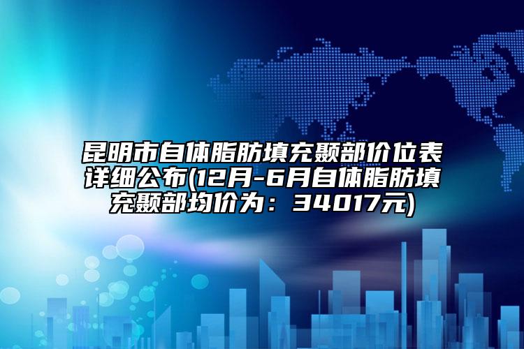 昆明市自体脂肪填充颞部价位表详细公布(12月-6月自体脂肪填充颞部均价为：34017元)