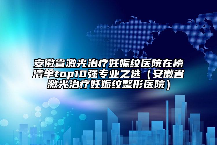安徽省激光治疗妊娠纹医院在榜清单top10强专业之选（安徽省激光治疗妊娠纹整形医院）