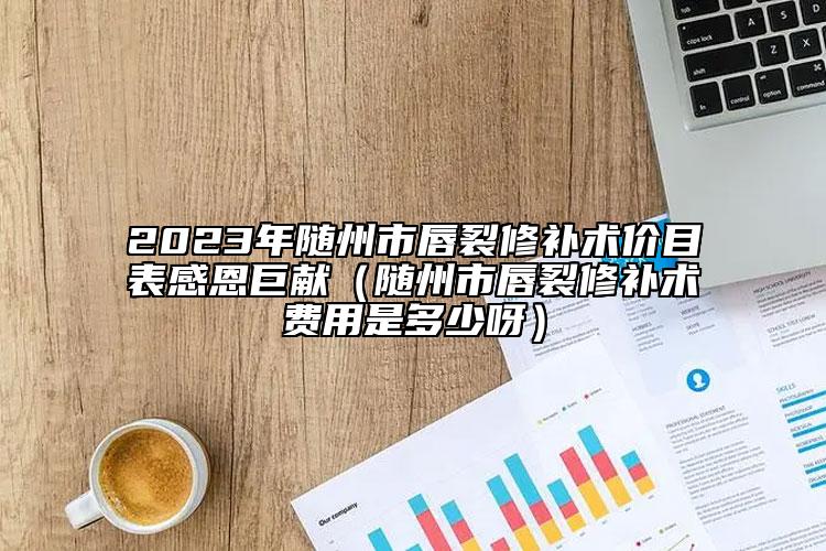 2023年随州市唇裂修补术价目表感恩巨献（随州市唇裂修补术费用是多少呀）