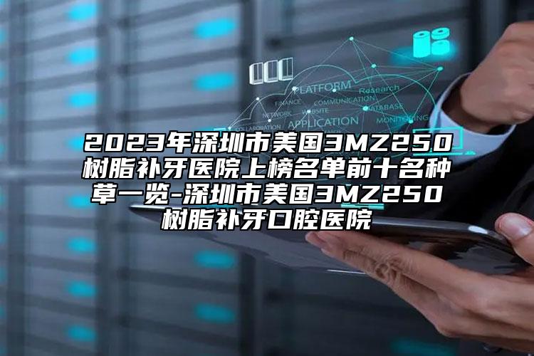 2023年深圳市美国3MZ250树脂补牙医院上榜名单前十名种草一览-深圳市美国3MZ250树脂补牙口腔医院