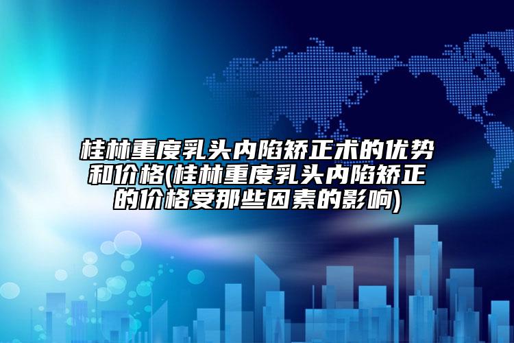 桂林重度乳头内陷矫正术的优势和价格(桂林重度乳头内陷矫正的价格受那些因素的影响)
