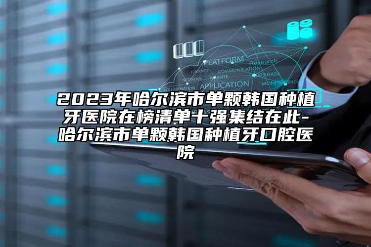 2023年哈尔滨市单颗韩国种植牙医院在榜清单十强集结在此-哈尔滨市单颗韩国种植牙口腔医院