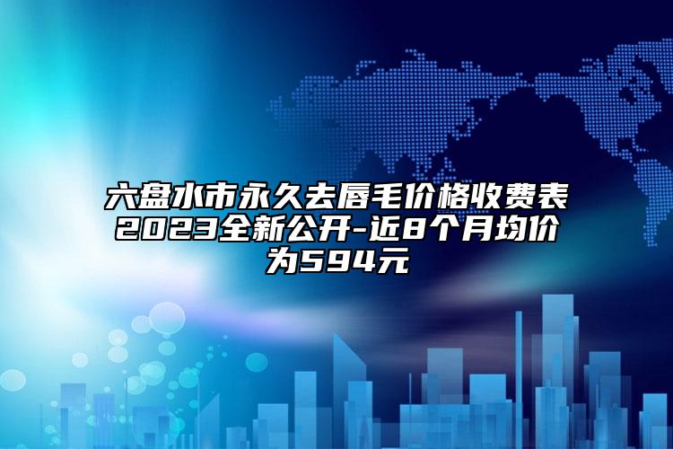 六盘水市永久去唇毛价格收费表2023全新公开-近8个月均价为594元