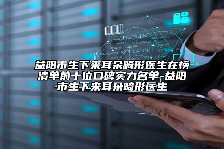 益阳市生下来耳朵畸形医生在榜清单前十位口碑实力名单-益阳市生下来耳朵畸形医生