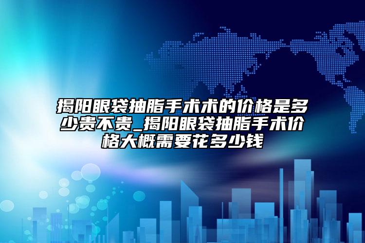 揭阳眼袋抽脂手术术的价格是多少贵不贵_揭阳眼袋抽脂手术价格大概需要花多少钱