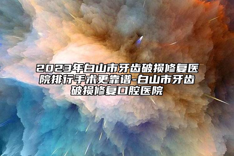 2023年白山市牙齿破损修复医院排行手术更靠谱-白山市牙齿破损修复口腔医院