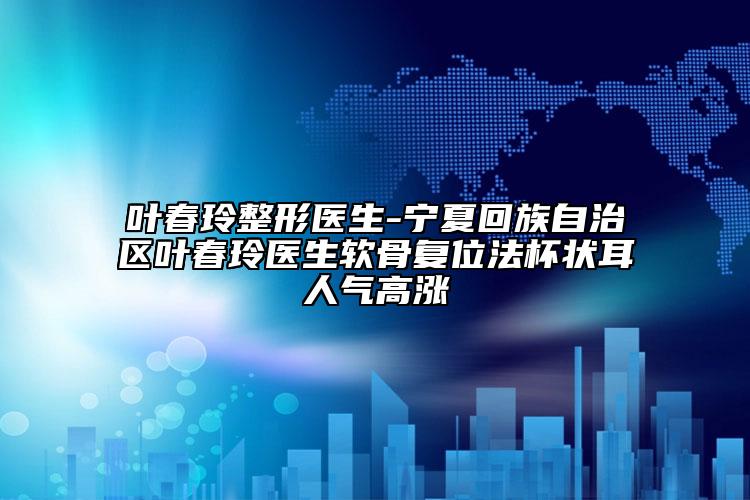 叶春玲整形医生-宁夏回族自治区叶春玲医生软骨复位法杯状耳人气高涨