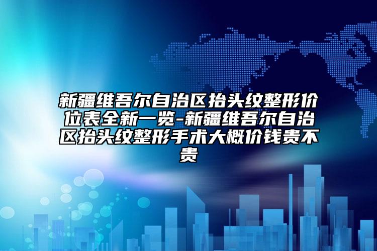 新疆维吾尔自治区抬头纹整形价位表全新一览-新疆维吾尔自治区抬头纹整形手术大概价钱贵不贵