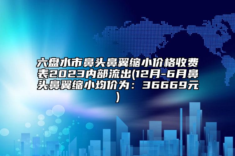 六盘水市鼻头鼻翼缩小价格收费表2023内部流出(12月-6月鼻头鼻翼缩小均价为：36669元)